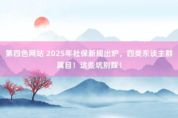 第四色网站 2025年社保新规出炉，四类东谈主群属目！这些坑别踩！