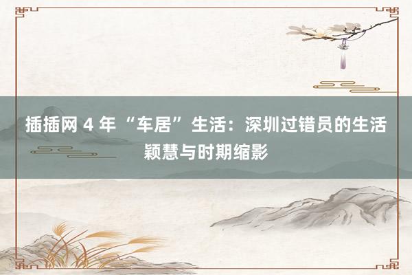 插插网 4 年 “车居” 生活：深圳过错员的生活颖慧与时期缩影