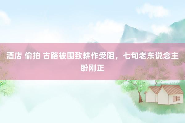 酒店 偷拍 古路被围致耕作受阻，七旬老东说念主盼刚正