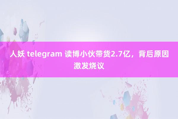 人妖 telegram 读博小伙带货2.7亿，背后原因激发烧议