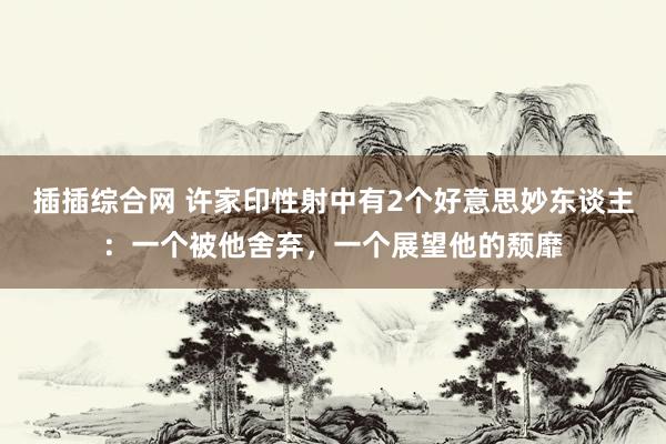 插插综合网 许家印性射中有2个好意思妙东谈主：一个被他舍弃，一个展望他的颓靡