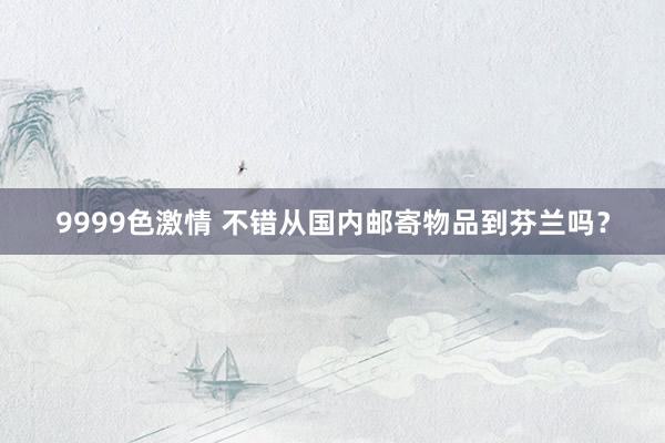9999色激情 不错从国内邮寄物品到芬兰吗？