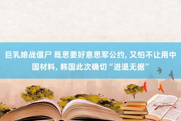 巨乳娘战僵尸 既思要好意思军公约, 又怕不让用中国材料, 韩国此次确切“进退无据”