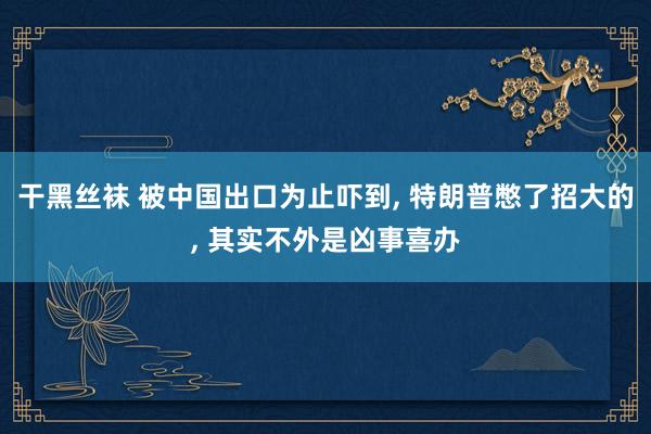 干黑丝袜 被中国出口为止吓到, 特朗普憋了招大的, 其实不外是凶事喜办