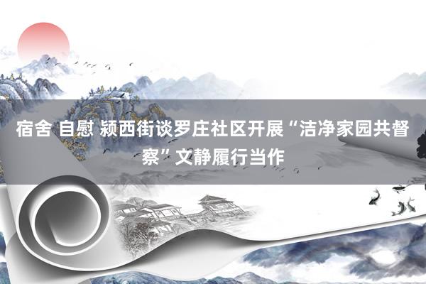 宿舍 自慰 颍西街谈罗庄社区开展“洁净家园共督察”文静履行当作