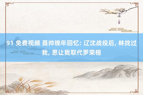 91 免费视频 聂帅晚年回忆: 辽沈战役后, 林找过我, 思让我取代罗荣桓