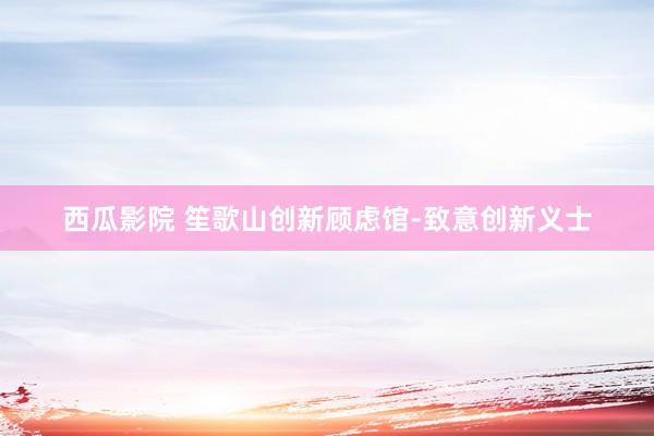西瓜影院 笙歌山创新顾虑馆-致意创新义士