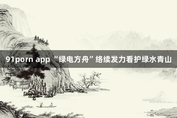 91porn app “绿电方舟”络续发力看护绿水青山