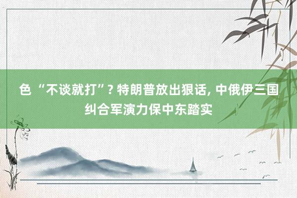 色 “不谈就打”? 特朗普放出狠话, 中俄伊三国纠合军演力保中东踏实
