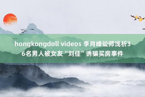 hongkongdoll videos 李肖峰讼师浅析36名男人被女友“刘佳”诱骗买房事件