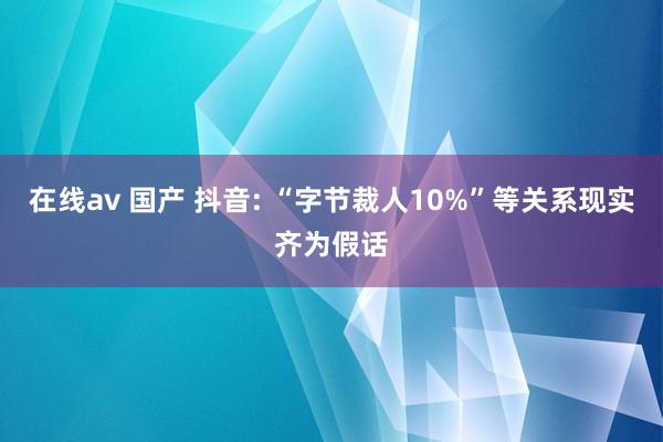 在线av 国产 抖音: “字节裁人10%”等关系现实齐为假话