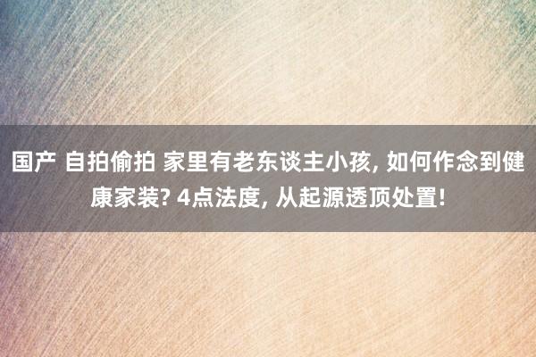 国产 自拍偷拍 家里有老东谈主小孩, 如何作念到健康家装? 4点法度, 从起源透顶处置!