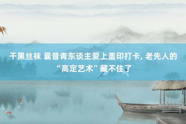 干黑丝袜 曩昔青东谈主爱上盖印打卡, 老先人的“高定艺术”藏不住了