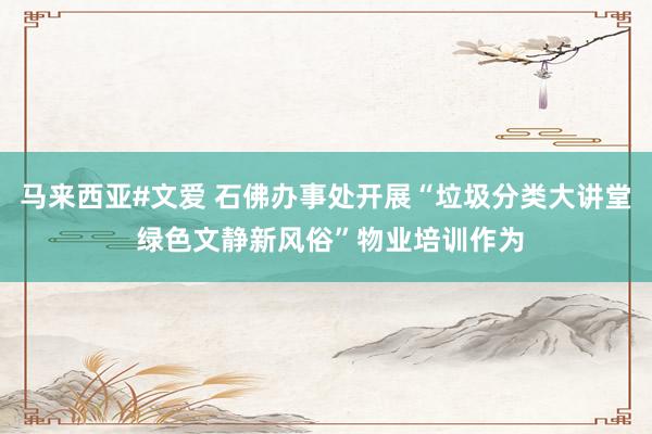 马来西亚#文爱 石佛办事处开展“垃圾分类大讲堂 绿色文静新风俗”物业培训作为
