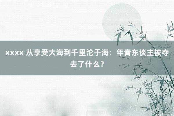 xxxx 从享受大海到千里沦于海：年青东谈主被夺去了什么？