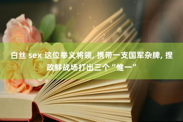 白丝 sex 这位举义将领, 携带一支国军杂牌, 捏政鲜战场打出三个“惟一”
