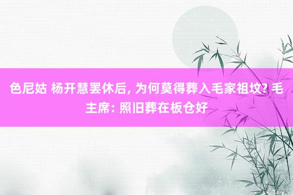 色尼姑 杨开慧罢休后, 为何莫得葬入毛家祖坟? 毛主席: 照旧葬在板仓好