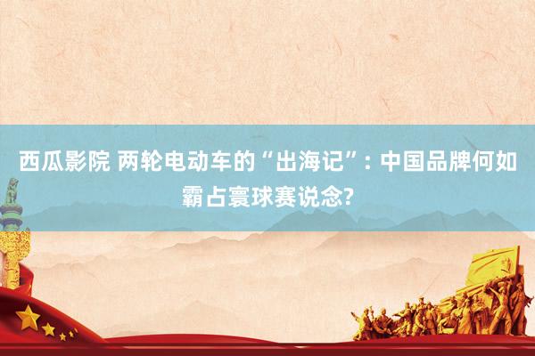 西瓜影院 两轮电动车的“出海记”: 中国品牌何如霸占寰球赛说念?