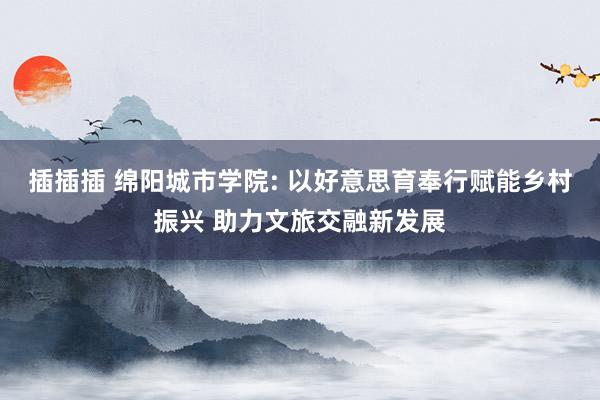 插插插 绵阳城市学院: 以好意思育奉行赋能乡村振兴 助力文旅交融新发展