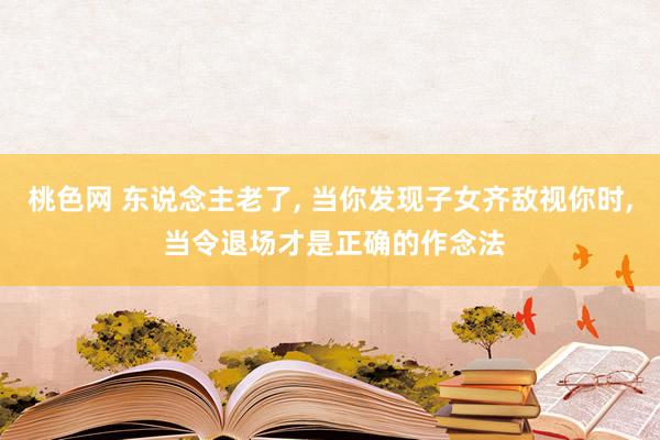 桃色网 东说念主老了, 当你发现子女齐敌视你时, 当令退场才是正确的作念法