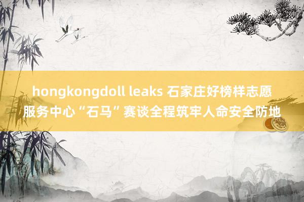 hongkongdoll leaks 石家庄好榜样志愿服务中心“石马”赛谈全程筑牢人命安全防地