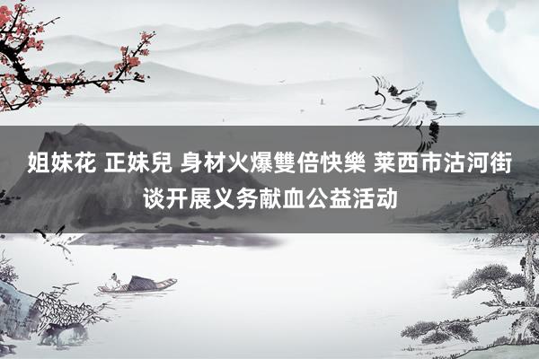 姐妹花 正妹兒 身材火爆雙倍快樂 莱西市沽河街谈开展义务献血公益活动