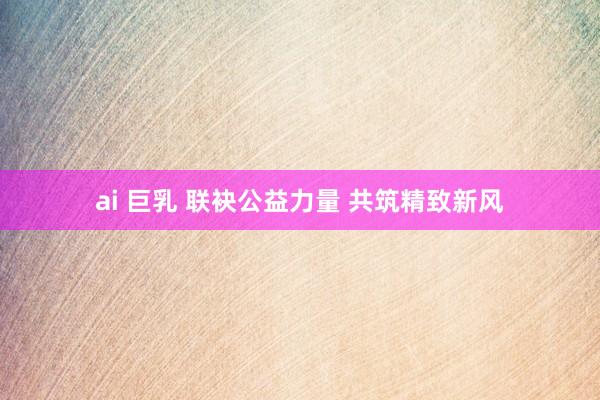 ai 巨乳 联袂公益力量 共筑精致新风