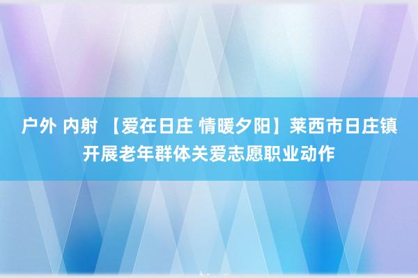 户外 内射 【爱在日庄 情暖夕阳】莱西市日庄镇开展老年群体关爱志愿职业动作