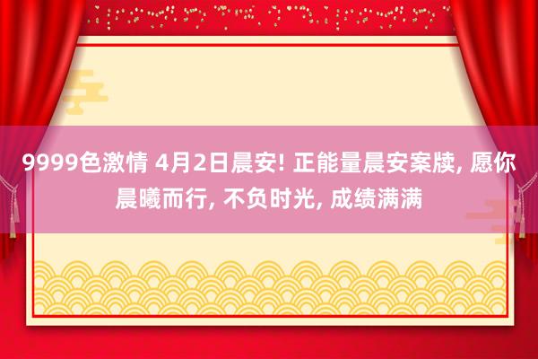 9999色激情 4月2日晨安! 正能量晨安案牍, 愿你晨曦而行, 不负时光, 成绩满满