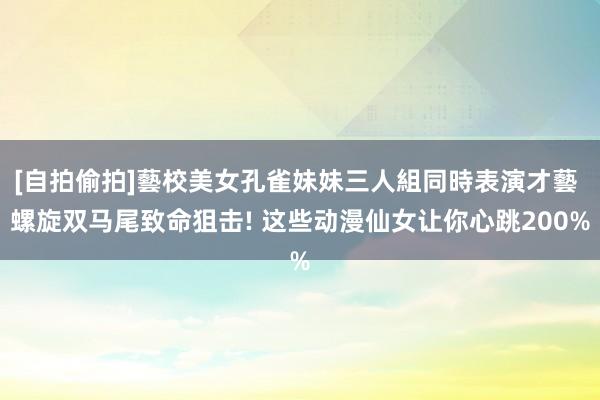 [自拍偷拍]藝校美女孔雀妹妹三人組同時表演才藝 螺旋双马尾致命狙击! 这些动漫仙女让你心跳200%
