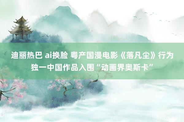 迪丽热巴 ai换脸 粤产国漫电影《落凡尘》行为独一中国作品入围“动画界奥斯卡”