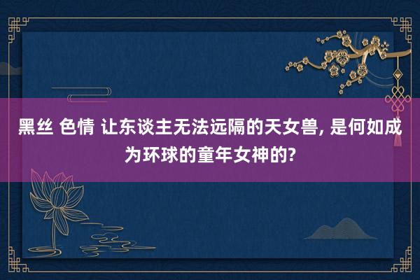 黑丝 色情 让东谈主无法远隔的天女兽, 是何如成为环球的童年女神的?
