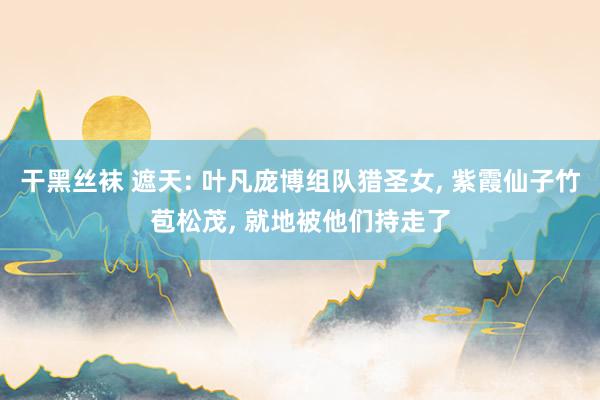 干黑丝袜 遮天: 叶凡庞博组队猎圣女, 紫霞仙子竹苞松茂, 就地被他们持走了
