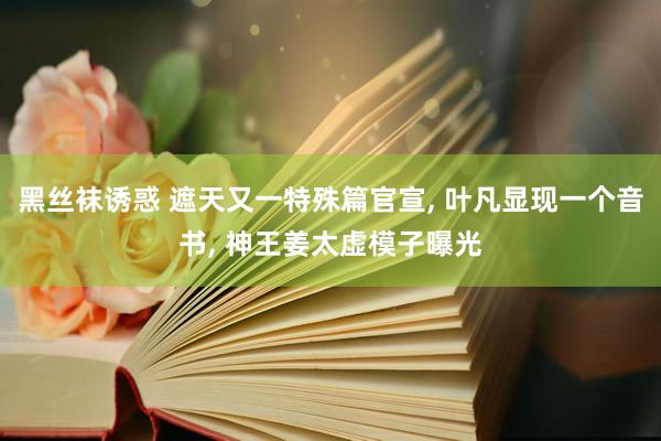 黑丝袜诱惑 遮天又一特殊篇官宣, 叶凡显现一个音书, 神王姜太虚模子曝光