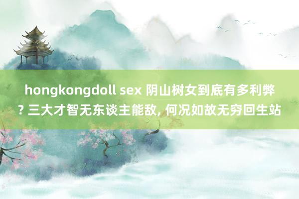 hongkongdoll sex 阴山树女到底有多利弊? 三大才智无东谈主能敌, 何况如故无穷回生站