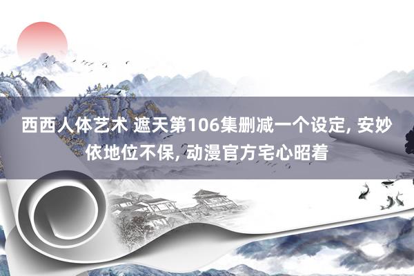 西西人体艺术 遮天第106集删减一个设定, 安妙依地位不保, 动漫官方宅心昭着