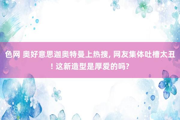色网 奥好意思迦奥特曼上热搜, 网友集体吐槽太丑! 这新造型是厚爱的吗?