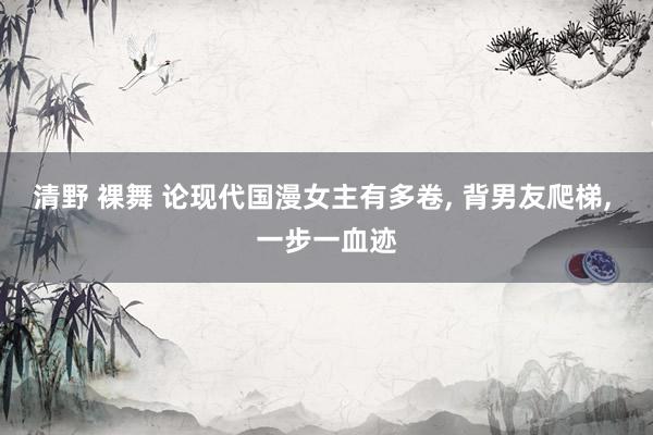 清野 裸舞 论现代国漫女主有多卷, 背男友爬梯, 一步一血迹