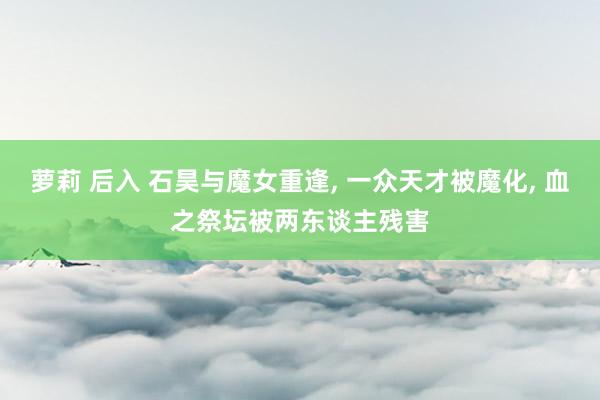 萝莉 后入 石昊与魔女重逢, 一众天才被魔化, 血之祭坛被两东谈主残害