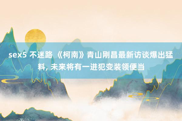 sex5 不迷路 《柯南》青山刚昌最新访谈爆出猛料, 未来将有一进犯变装领便当