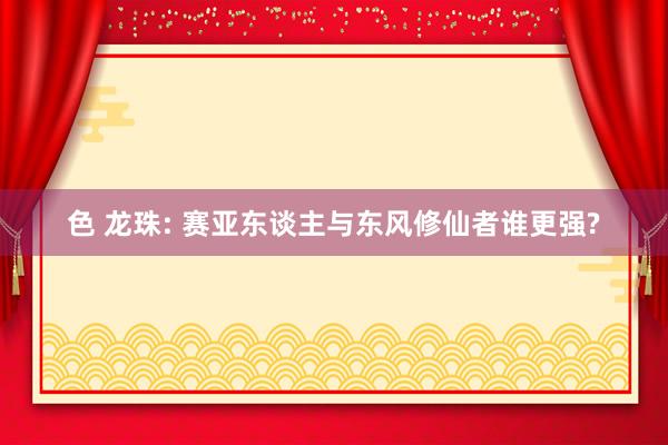 色 龙珠: 赛亚东谈主与东风修仙者谁更强?