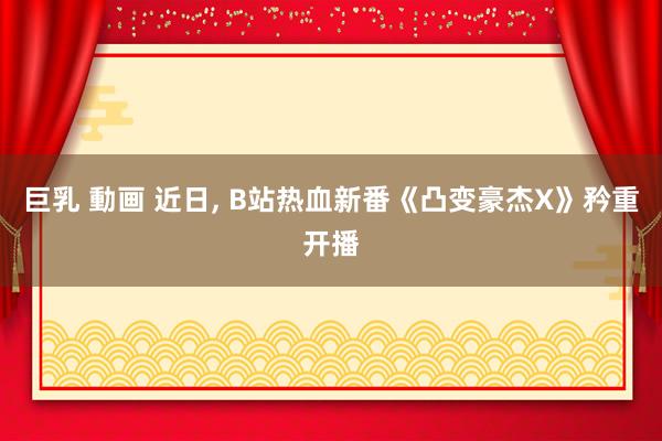 巨乳 動画 近日, B站热血新番《凸变豪杰X》矜重开播