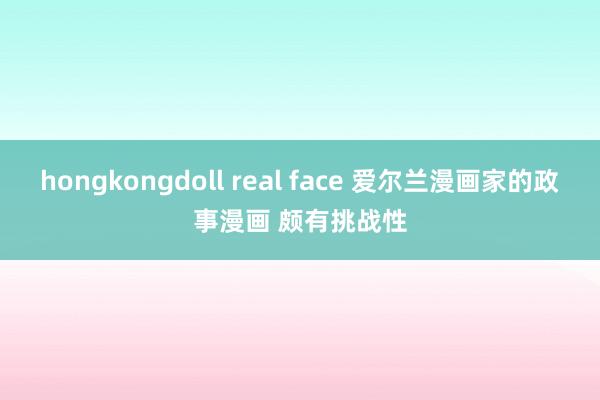 hongkongdoll real face 爱尔兰漫画家的政事漫画 颇有挑战性