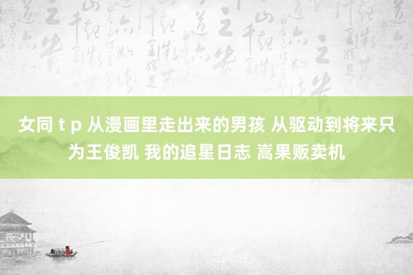 女同 t p 从漫画里走出来的男孩 从驱动到将来只为王俊凯 我的追星日志 嵩果贩卖机
