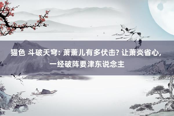 猫色 斗破天穹: 萧薰儿有多伏击? 让萧炎省心, 一经破阵要津东说念主