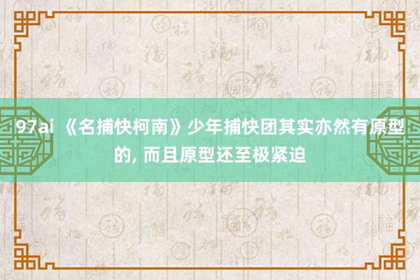 97ai 《名捕快柯南》少年捕快团其实亦然有原型的, 而且原型还至极紧迫