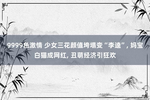 9999色激情 少女三花颜值垮塌变“李逵”, 妈宝白猫成网红, 丑萌经济引狂欢