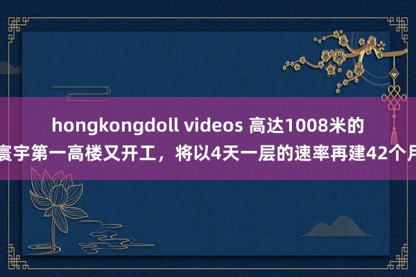 hongkongdoll videos 高达1008米的寰宇第一高楼又开工，将以4天一层的速率再建42个月