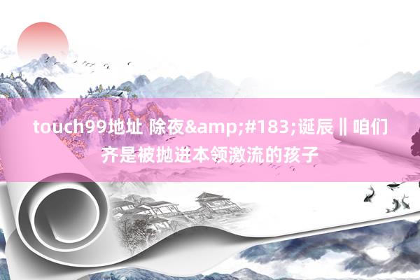 touch99地址 除夜&#183;诞辰‖咱们齐是被抛进本领激流的孩子