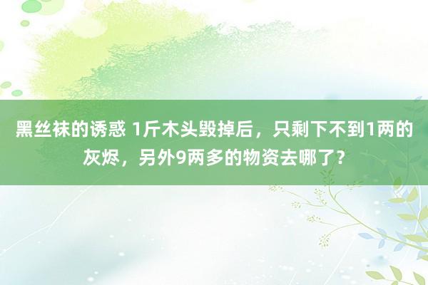 黑丝袜的诱惑 1斤木头毁掉后，只剩下不到1两的灰烬，另外9两多的物资去哪了？